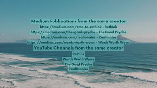 Medium Publications from the same creator
https://medium.com/time-to-rethink - Rethink
https://medium.com/the-good-psyche - The Good Psyche
https://medium.com/zealionaire - Zeallinaire
https://medium.com/words-worth-wows - Words Worth Wows
YouTube Channels from the same creator
Rethink
Words Worth Wows
The Good Psyche
Zeallionaire
 