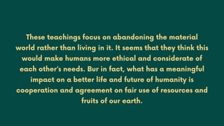 These teachings focus on abandoning the material
world rather than living in it. It seems that they think this
would make humans more ethical and considerate of
each other’s needs. Bur in fact, what has a meaningful
impact on a better life and future of humanity is
cooperation and agreement on fair use of resources and
fruits of our earth.
 