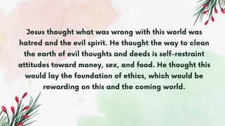 Jesus thought what was wrong with this world was
hatred and the evil spirit. He thought the way to clean
the earth of evil thoughts and deeds is self-restraint
attitudes toward money, sex, and food. He thought this
would lay the foundation of ethics, which would be
rewarding on this and the coming world.
 