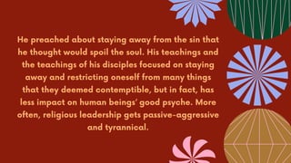 He preached about staying away from the sin that
he thought would spoil the soul. His teachings and
the teachings of his disciples focused on staying
away and restricting oneself from many things
that they deemed contemptible, but in fact, has
less impact on human beings’ good psyche. More
often, religious leadership gets passive-aggressive
and tyrannical.
 