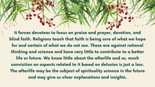 It forces devotees to focus on praise and prayer, devotion, and
blind faith. Religions teach that faith is being sure of what we hope
for and certain of what we do not see. These are against rational
thinking and science and have very little to contribute to a better
life or future. We know little about the afterlife and so, much
conviction on aspects related to it based on delusion is just a loss.
The afterlife may be the subject of spirituality science in the future
and may give us clear explanations and insights.
 