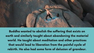 Buddha wanted to abolish the suffering that exists on
earth and similarly taught about abandoning the material
world. He taught about meditation and other practices
that would lead to liberation from the painful cycle of
rebirth. He also had some form of delusion of grandeur.
 
