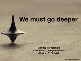We must go deeper
Mariusz Richtscheid
Uszanowanko Programowanko
Gliwice, 31.08.2017
Image source: http://whatnext.pl/
 