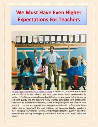 We Must Have Even Higher
Expectations For Teachers
Setting high standards for student learning is important, but if we are to attain
true excellence in our schools, we must have even higher expectations for
teachers. Traditional preparation and certification programs are failing to provide
sufficient quality and are deterring many talented candidates from entering the
classroom. To address these realities, states are exploring bold and creative ways
to attract, prepare and appropriately compensate talented professionals. Many
states now are faced with the dual challenges of improving teacher quality to
meet rising expectations for students while increasing teacher quantity to address
expected and existing shortages, particularly in hard-to staff subject areas and
schools.
 