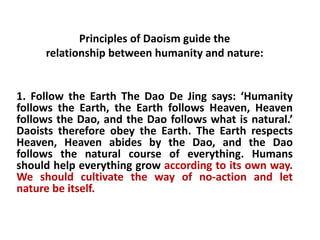 Principles of Daoism guide the
relationship between humanity and nature:
1. Follow the Earth The Dao De Jing says: ‘Humanity
follows the Earth, the Earth follows Heaven, Heaven
follows the Dao, and the Dao follows what is natural.’
Daoists therefore obey the Earth. The Earth respects
Heaven, Heaven abides by the Dao, and the Dao
follows the natural course of everything. Humans
should help everything grow according to its own way.
We should cultivate the way of no-action and let
nature be itself.
 