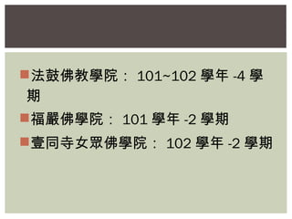 法鼓佛教學院： 101~102學年-4學 
期 
福嚴佛學院： 101學年-2學期 
壹同寺女眾佛學院： 102學年-2學期 
 