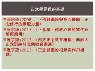 正念學課程的基礎 
溫宗堃(2006)。〈佛教禪修與身心醫學：正 
念修行的療癒力量〉 
溫宗堃(2011)〈正念學：佛教心要的當代理 
解與應用〉 
溫宗堃(2013)〈西方正念教育概觀：向融入 
正念訓練於我國教育邁進〉 
溫宗堃(2013)〈正念減壓的根源與作用機 
轉〉 
 