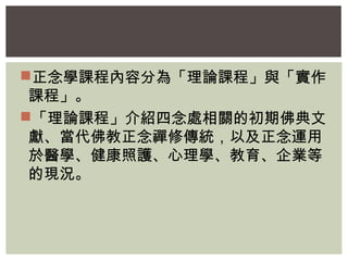 正念學課程內容分為「理論課程」與「實作 
課程」。 
「理論課程」介紹四念處相關的初期佛典文 
獻、當代佛教正念禪修傳統，以及正念運用 
於醫學、健康照護、心理學、教育、企業等 
的現況。 
 