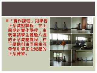「實作課程」則學習 
正念減壓課程：在上 
學期的實作課程，由 
我帶領學生體驗八週 
的正念減壓課程，在 
下學期則由同學相互 
帶領引導正念減壓的 
正念練習。 
 