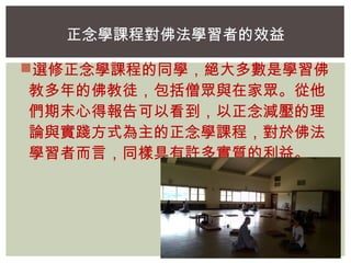 正念學課程對佛法學習者的效益 
選修正念學課程的同學，絕大多數是學習佛 
教多年的佛教徒，包括僧眾與在家眾。從他 
們期末心得報告可以看到，以正念減壓的理 
論與實踐方式為主的正念學課程，對於佛法 
學習者而言，同樣具有許多實質的利益。 
 