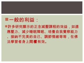 一般的利益： 
許多研究顯示的正念減壓課程的效益，如適 
應壓力、減少睡眠障眠、培養自我覺察能力 
、接納不完美的自己、調節情緒等等，在佛 
法學習者身上同樣有效。 
 