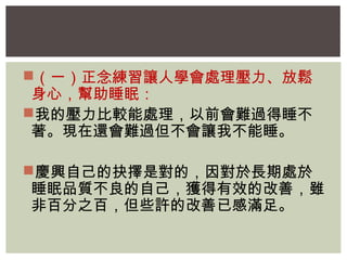 （一）正念練習讓人學會處理壓力、放鬆 
身心，幫助睡眠： 
我的壓力比較能處理，以前會難過得睡不 
著。現在還會難過但不會讓我不能睡。 
慶興自己的抉擇是對的，因對於長期處於 
睡眠品質不良的自己，獲得有效的改善，雖 
非百分之百，但些許的改善已感滿足。 
 