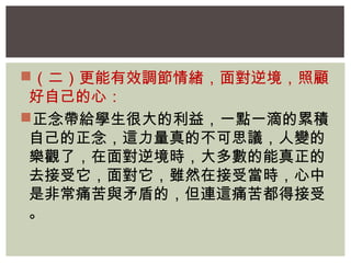 （二）更能有效調節情緒，面對逆境，照顧 
好自己的心： 
正念帶給學生很大的利益，一點一滴的累積 
自己的正念，這力量真的不可思議，人變的 
樂觀了，在面對逆境時，大多數的能真正的 
去接受它，面對它，雖然在接受當時，心中 
是非常痛苦與矛盾的，但連這痛苦都得接受 
。 
 