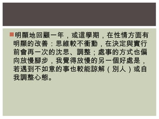 明顯地回顧一年，或這學期，在性情方面有 
明顯的改善：思維較不衝動，在決定與實行 
前會再一次的沈思、調整；處事的方式也偏 
向放慢腳步，我覺得放慢的另一個好處是， 
若遇到不如意的事也較能諒解（別人）或自 
我調整心態。 
 