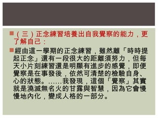 （三）正念練習培養出自我覺察的能力，更 
了解自己： 
經由這一學期的正念練習，雖然離「時時提 
起正念」還有一段很大的距離須努力，但每 
天小片刻練習還是明顯有進步的感覺，即便 
覺察是在事發後，依然可清楚的檢驗自身、 
心的狀態。……我發現，這個「覺察」其實 
就是澆滅無名火的甘露與智慧，因為它會慢 
慢地內化，變成人格的一部分。 
 