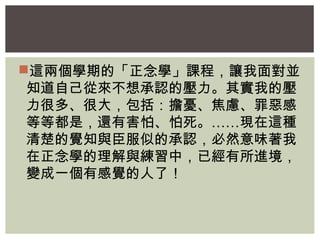 這兩個學期的「正念學」課程，讓我面對並 
知道自己從來不想承認的壓力。其實我的壓 
力很多、很大，包括：擔憂、焦慮、罪惡感 
等等都是，還有害怕、怕死。……現在這種 
清楚的覺知與臣服似的承認，必然意味著我 
在正念學的理解與練習中，已經有所進境， 
變成一個有感覺的人了！ 
 