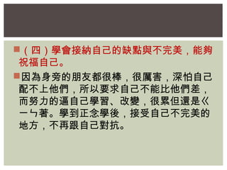 （四）學會接納自己的缺點與不完美，能夠 
祝福自己。 
因為身旁的朋友都很棒，很厲害，深怕自己 
配不上他們，所以要求自己不能比他們差， 
而努力的逼自己學習、改變，很累但還是ㄍ 
ㄧㄣ著。學到正念學後，接受自己不完美的 
地方，不再跟自己對抗。 
 