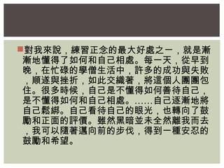 對我來說，練習正念的最大好處之ㄧ，就是漸 
漸地懂得了如何和自己相處。每一天，從早到 
晚，在忙碌的學僧生活中，許多的成功與失敗 
，順遂與挫折，如此交織著，將這個人團團包 
住。很多時候，自己是不懂得如何善待自己， 
是不懂得如何和自己相處。……自己逐漸地將 
自己鬆綁。自己看待自己的眼光，也轉向了鼓 
勵和正面的評價。雖然黑暗並未全然離我而去 
，我可以隨著邁向前的步伐，得到一種安忍的 
鼓勵和希望。 
 