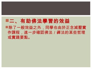 二、有助佛法學習的效益 
除了一般效益之外，同學也由於正念減壓實 
作課程，進一步確認佛法／禪法的某些哲理 
或實踐要點。 
 