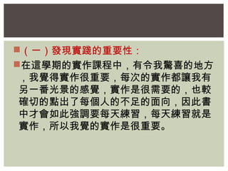 （一）發現實踐的重要性： 
在這學期的實作課程中，有令我驚喜的地方 
，我覺得實作很重要，每次的實作都讓我有 
另一番光景的感覺，實作是很需要的，也較 
確切的點出了每個人的不足的面向，因此書 
中才會如此強調要每天練習，每天練習就是 
實作，所以我覺的實作是很重要。 
 