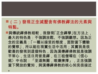 （二）發現正念減壓含有佛教禪法的元素與 
特點。 
與傳統禪佛教相較，我發現｢正念禪學｣在方法上， 
最大的特色是：不強調放鬆、不強調觀想。因為正 
念的定義是：｢一種以接受的態度，面對當下體驗 
的覺察｣，所以能在現實生活中活用；其實我是很 
歡喜的發現到這個特色，因為漢傳禪佛教就是強調 
平常心，生活日用皆是禪，在三祖僧璨在〈信心 
銘〉中也說：「至道無難，唯嫌揀擇」，正念強調 
當下開放的覺知，與漢傳禪佛教的核心知見很接近 
。 
 