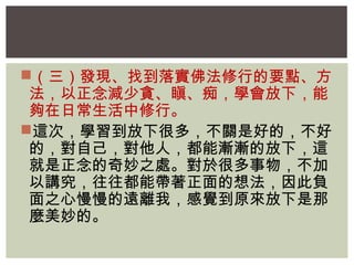 （三）發現、找到落實佛法修行的要點、方 
法，以正念減少貪、瞋、痴，學會放下，能 
夠在日常生活中修行。 
這次，學習到放下很多，不關是好的，不好 
的，對自己，對他人，都能漸漸的放下，這 
就是正念的奇妙之處。對於很多事物，不加 
以講究，往往都能帶著正面的想法，因此負 
面之心慢慢的遠離我，感覺到原來放下是那 
麼美妙的。 
 