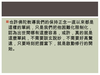 也許佛陀教導我們的保持正念一直以來都是 
這樣的單純，只是我們把他困難化限制化， 
認為出世間哪有這麼容易，或許，真的就是 
這麼單純，不需要談玄說妙，不需要好高騖 
遠，只要時刻把握當下，就是啟動修行的開 
始。 
 