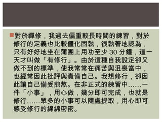 對於禪修，我過去偏重較長時間的練習，對於 
修行的定義也比較僵化固執，很執著地認為， 
只有好好地坐在蒲團上用功至少30分鐘，這一 
天才叫做「有修行」。由於這種自我設定卻又 
做不到的標準，使我常常在痛苦與沮喪當中， 
也經常因此批評與責備自己。我想修行，卻因 
此讓自己備受煎熬。在非正式的練習中……一 
件「小事」，用心做，幾分即可完成，也就是 
修行……眾多的小事可以隨處提取，用心即可 
感受修行的綿綿密密。 
 