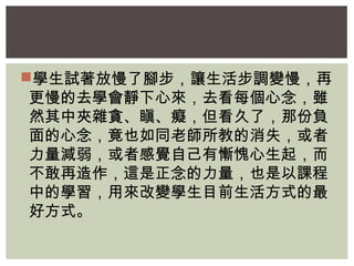 學生試著放慢了腳步，讓生活步調變慢，再 
更慢的去學會靜下心來，去看每個心念，雖 
然其中夾雜貪、瞋、癡，但看久了，那份負 
面的心念，竟也如同老師所教的消失，或者 
力量減弱，或者感覺自己有慚愧心生起，而 
不敢再造作，這是正念的力量，也是以課程 
中的學習，用來改變學生目前生活方式的最 
好方式。 
 