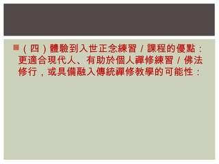 （四）體驗到入世正念練習／課程的優點： 
更適合現代人、有助於個人禪修練習／佛法 
修行，或具備融入傳統禪修教學的可能性： 
 