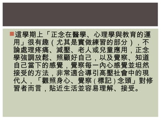 這學期上「正念在醫學、心理學與教育的運 
用」很有趣（尤其是實做練習的部分），不 
論處理疼痛、減壓、老人或兒童應用，正念 
學強調放鬆、照顧好自己，以及覺察、知道 
自己當下的感覺，覺察每一內心感覺並坦然 
接受的方法，非常適合導引高壓社會中的現 
代人，「觀照身心、覺察(標記)念頭」對修 
習者而言，貼近生活並容易理解、接受。 
 