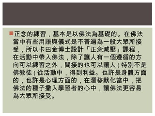 正念的練習，基本是以佛法為基礎的。在佛法 
當中有些用語與儀式是不普遍為一般大眾所接 
受，所以卡巴金博士設計「正念減壓」課程， 
在活動中帶入佛法，除了讓人有一個遵循的方 
向可以練習之外，間接的也可以讓人(特別不是 
佛教徒)從活動中，得到利益。也許是身體方面 
的，也許是心理方面的，在潛移默化當中，把 
佛法的種子撒入學習者的心中，讓佛法更容易 
為大眾所接受。 
 