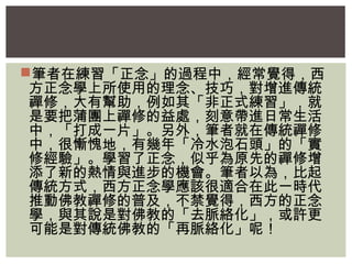 筆者在練習「正念」的過程中，經常覺得，西 
方正念學上所使用的理念、技巧，對增進傳統 
禪修，大有幫助，例如其「非正式練習」，就 
是要把蒲團上禪修的益處，刻意帶進日常生活 
中，「打成一片」。另外，筆者就在傳統禪修 
中，很慚愧地，有幾年「冷水泡石頭」的「實 
修經驗」。學習了正念，似乎為原先的禪修增 
添了新的熱情與進步的機會。筆者以為，比起 
傳統方式，西方正念學應該很適合在此一時代 
推動佛教禪修的普及，不禁覺得，西方的正念 
學，與其說是對佛教的「去脈絡化」，或許更 
可能是對傳統佛教的「再脈絡化」呢！ 
 