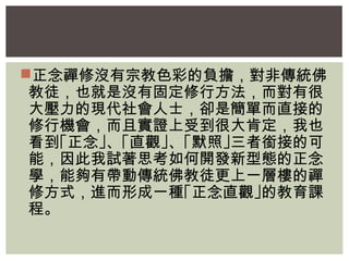 正念禪修沒有宗教色彩的負擔，對非傳統佛 
教徒，也就是沒有固定修行方法，而對有很 
大壓力的現代社會人士，卻是簡單而直接的 
修行機會，而且實證上受到很大肯定，我也 
看到｢正念｣、｢直觀｣、｢默照｣三者銜接的可 
能，因此我試著思考如何開發新型態的正念 
學，能夠有帶動傳統佛教徒更上一層樓的禪 
修方式，進而形成一種｢正念直觀｣的教育課 
程。 
 