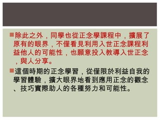 除此之外，同學也從正念學課程中，擴展了 
原有的眼界，不僅看見利用入世正念課程利 
益他人的可能性，也願意投入教導入世正念 
，與人分享。 
這個時期的正念學習，從僅限於利益自我的 
學習體驗，擴大眼界地看到應用正念的觀念 
、技巧實際助人的各種努力和可能性。 
 