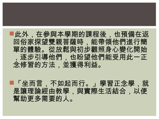此外，在參與本學期的課程後，也預備在返 
回俗家探望雙親菩薩時，能帶領他們進行簡 
單的體驗。從放鬆與初步觀照身心變化開始 
，逐步引導他們，也盼望他們能受用此一正 
念修習的方法，並獲得利益。 
「坐而言，不如起而行。」學習正念學，就 
是讓理論經由教學，與實際生活結合，以便 
幫助更多需要的人。 
 