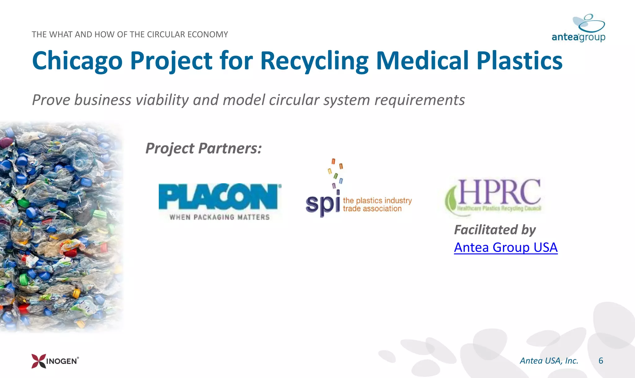 Prove business viability and model circular system requirements
Project Partners:
Chicago Project for Recycling Medical Plastics
THE WHAT AND HOW OF THE CIRCULAR ECONOMY
6Antea USA, Inc.
Facilitated by
Antea Group USA
 