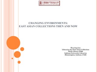 CHANGING ENVIRONMENTS:  EAST ASIAN COLLECTIONS THEN AND NOW  Wen-ling Liu Librarian for East Asian Collection Wells Library E860 Indiana University Libraries Bloomington, Indiana 47405 