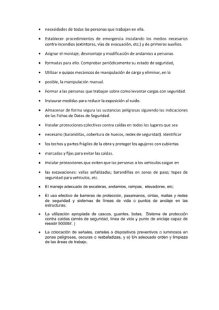 •   necesidades de todas las personas que trabajan en ella.

•   Establecer procedimientos de emergencia instalando los medios necesarios
    contra incendios (extintores, vías de evacuación, etc.) y de primeros auxilios.

•   Asignar el montaje, desmontaje y modificación de andamios a personas

•   formadas para ello. Comprobar periódicamente su estado de seguridad,

•   Utilizar e quipos mecánicos de manipulación de carga y eliminar, en lo

•   posible, la manipulación manual.

•   Formar a las personas que trabajan sobre como levantar cargas con seguridad.

•   Instaurar medidas para reducir la exposición al ruido.

•   Almacenar de forma segura las sustancias peligrosas siguiendo las indicaciones
    de las Fichas de Datos de Seguridad.

•   Instalar protecciones colectivas contra caídas en todos los lugares que sea

•   necesario (barandillas, cobertura de huecos, redes de seguridad). Identificar

•   los techos y partes frágiles de la obra y proteger los agujeros con cubiertas

•   marcadas y fijas para evitar las caídas.

•   Instalar protecciones que eviten que las personas o los vehículos caigan en

•   las excavaciones: vallas señalizadas; barandillas en zonas de paso; topes de
    seguridad para vehículos, etc.

•   El manejo adecuado de escaleras, andamios, rampas, elevadores, etc;

•   El uso efectivo de barreras de protección, pasamanos, cintas, mallas y redes
    de seguridad y sistemas de líneas de vida o puntos de anclaje en las
    estructuras;

•   La utilización apropiada de cascos, guantes, botas, Sistema de protección
    contra caídas (arnés de seguridad, línea de vida y punto de anclaje capaz de
    resistir 5000lbf. )

•   La colocación de señales, carteles o dispositivos preventivos o luminosos en
    zonas peligrosas, oscuras o resbaladizas, y e) Un adecuado orden y limpieza
    de las áreas de trabajo.
 
