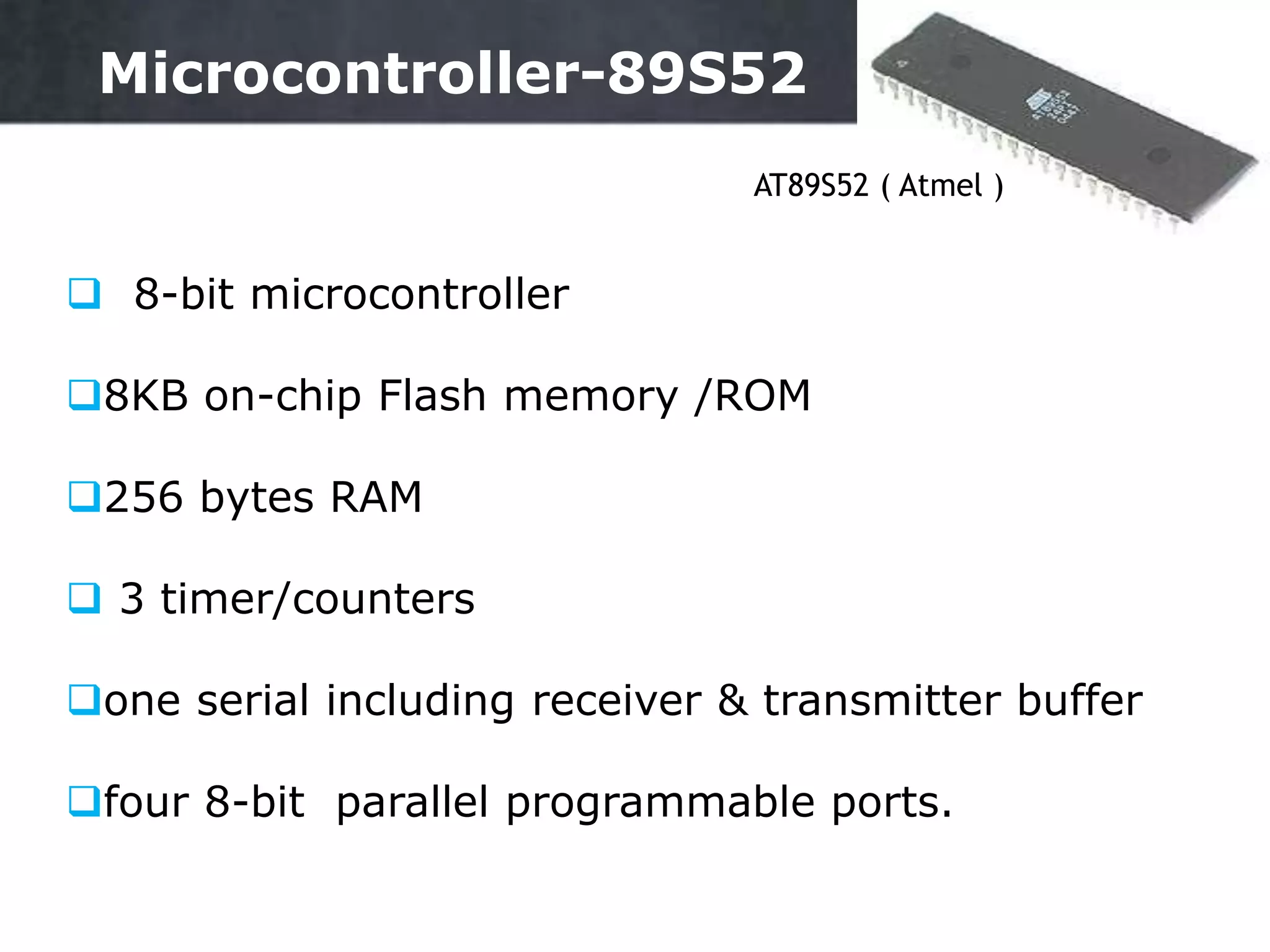  8-bit microcontroller
8KB on-chip Flash memory /ROM
256 bytes RAM
 3 timer/counters
one serial including receiver & transmitter buffer
four 8-bit parallel programmable ports.
AT89S52 ( Atmel )
10
Microcontroller-89S52
 
