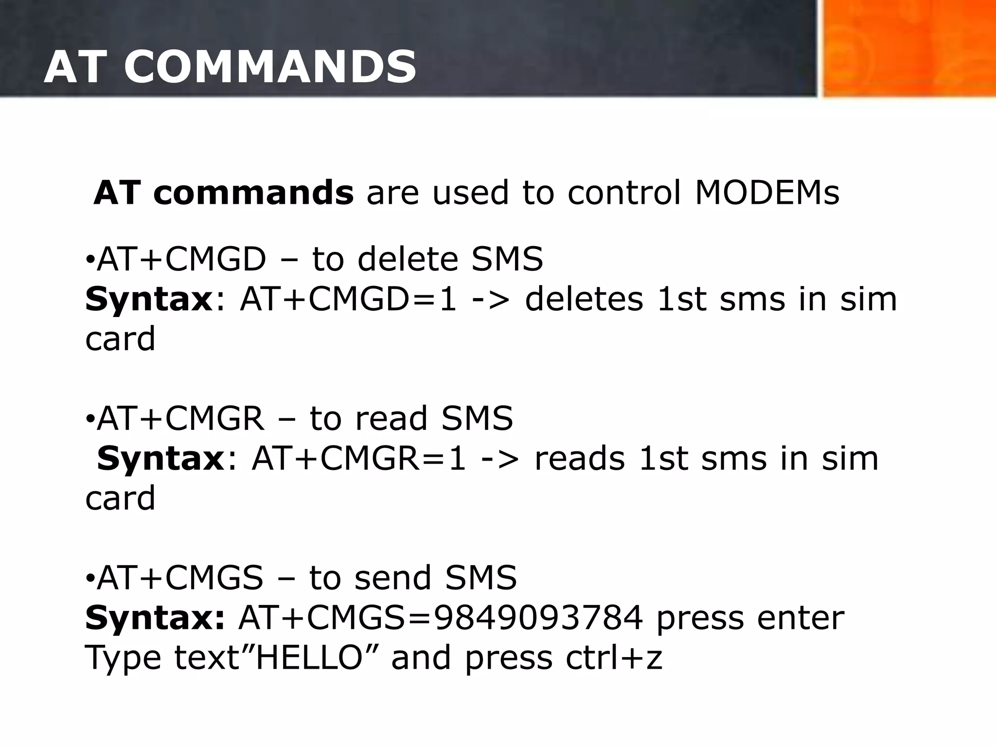 AT COMMANDS
12
•AT+CMGD – to delete SMS
Syntax: AT+CMGD=1 -> deletes 1st sms in sim
card
•AT+CMGR – to read SMS
Syntax: AT+CMGR=1 -> reads 1st sms in sim
card
•AT+CMGS – to send SMS
Syntax: AT+CMGS=9849093784 press enter
Type text”HELLO” and press ctrl+z
AT commands are used to control MODEMs
 