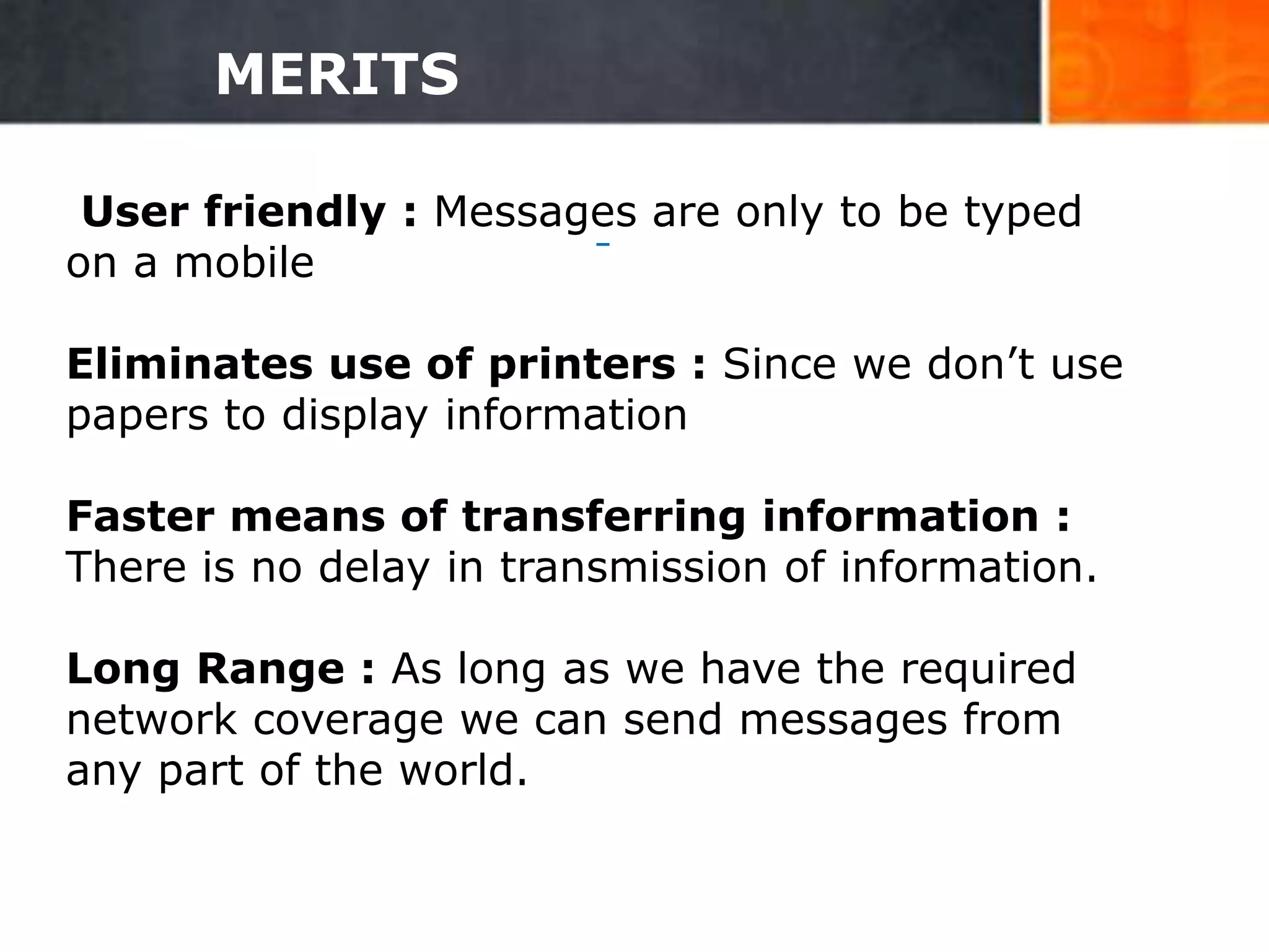 MERITS
User friendly : Messages are only to be typed
on a mobile
Eliminates use of printers : Since we don’t use
papers to display information
Faster means of transferring information :
There is no delay in transmission of information.
Long Range : As long as we have the required
network coverage we can send messages from
any part of the world.
28
 