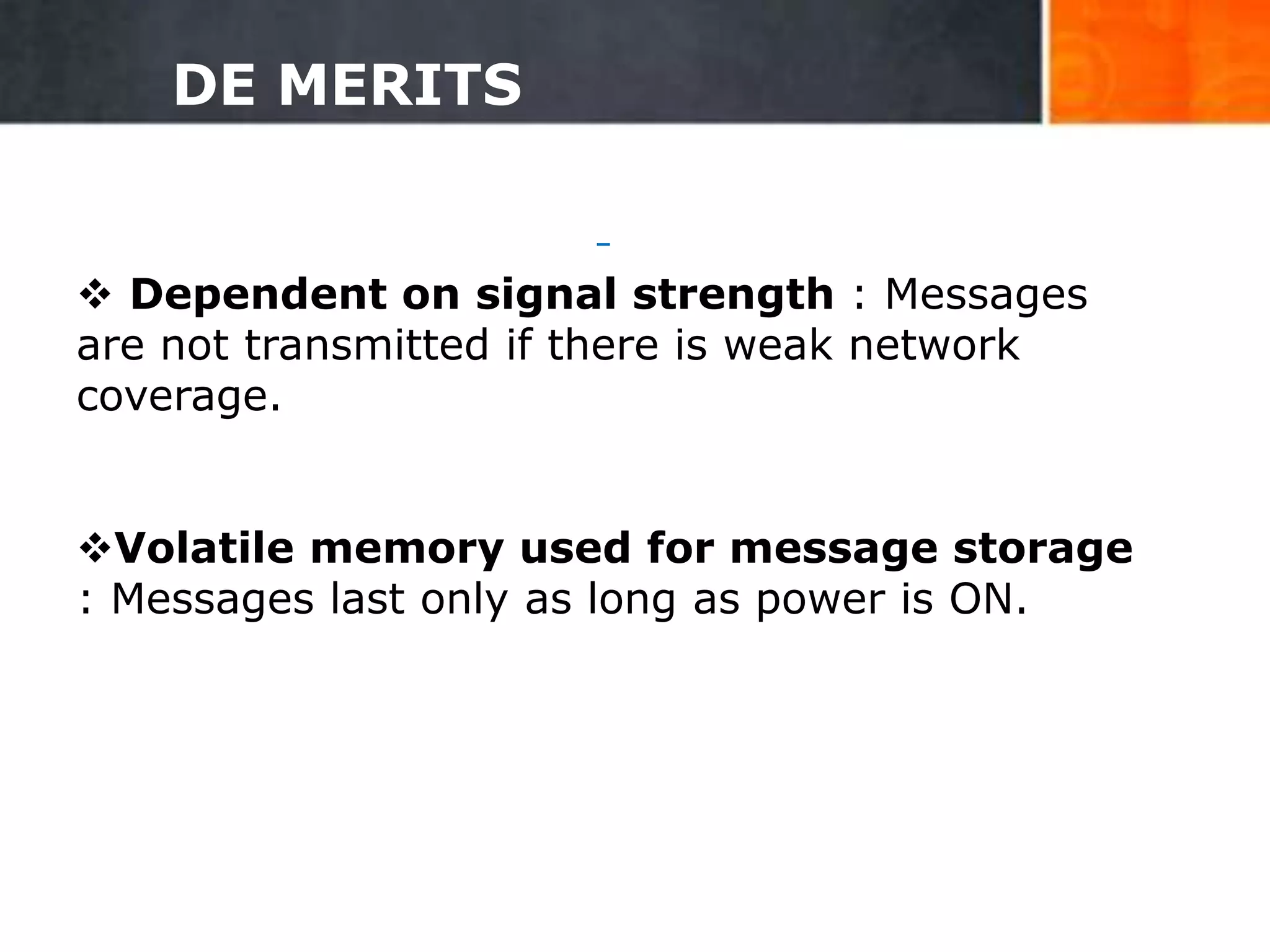 DE MERITS
 Dependent on signal strength : Messages
are not transmitted if there is weak network
coverage.
Volatile memory used for message storage
: Messages last only as long as power is ON.
29
 