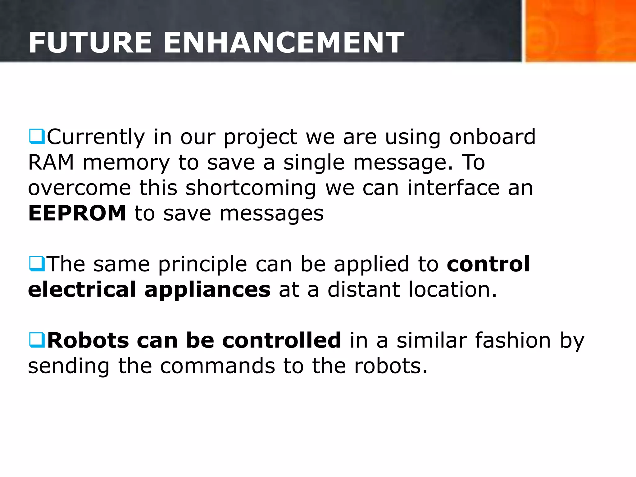 FUTURE ENHANCEMENT
Currently in our project we are using onboard
RAM memory to save a single message. To
overcome this shortcoming we can interface an
EEPROM to save messages
The same principle can be applied to control
electrical appliances at a distant location.
Robots can be controlled in a similar fashion by
sending the commands to the robots.
31
 