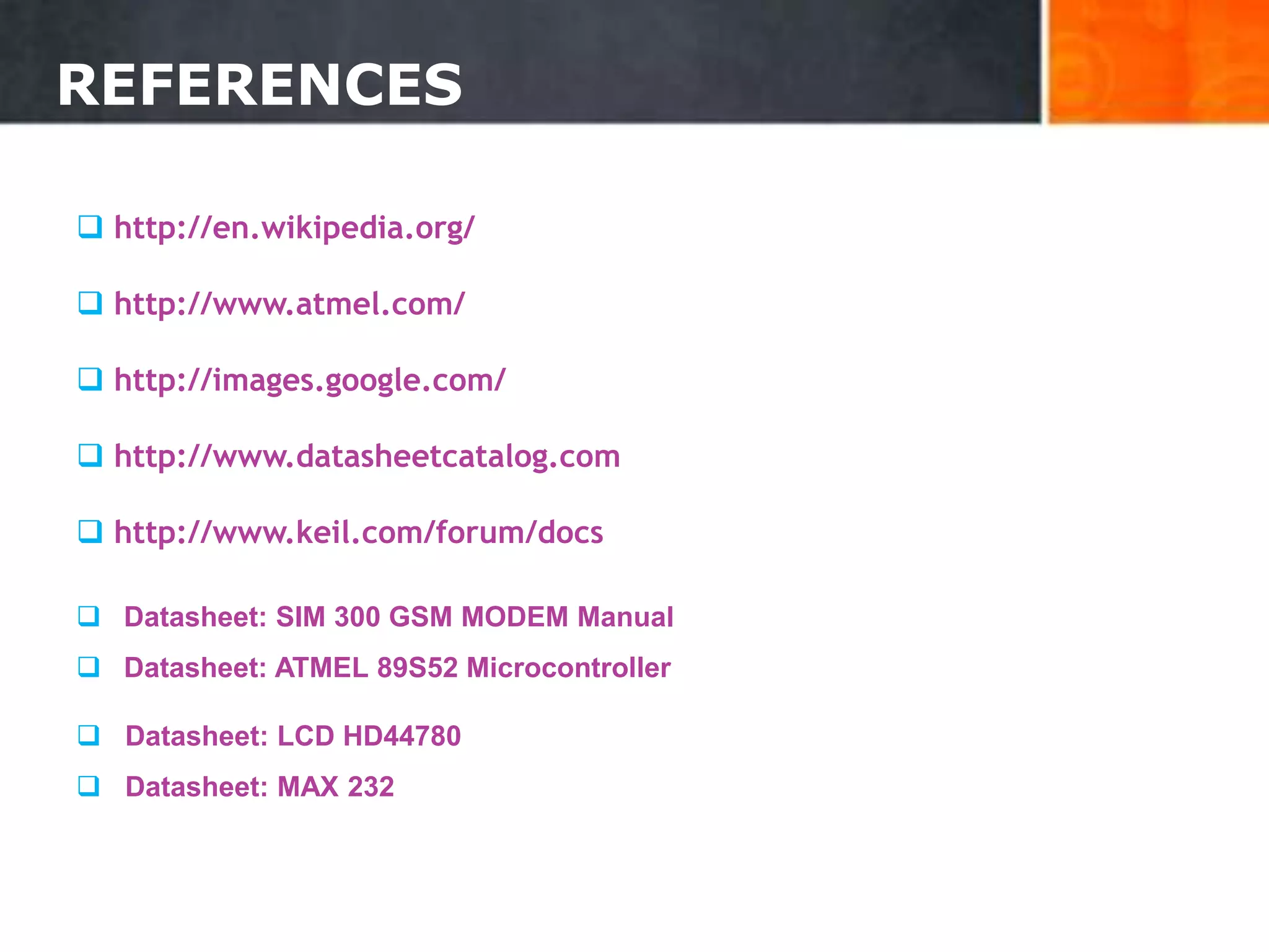 REFERENCES
 http://en.wikipedia.org/
 http://www.atmel.com/
 http://images.google.com/
 http://www.datasheetcatalog.com
 http://www.keil.com/forum/docs
 Datasheet: SIM 300 GSM MODEM Manual
 Datasheet: ATMEL 89S52 Microcontroller
 Datasheet: LCD HD44780
 Datasheet: MAX 232
35
 