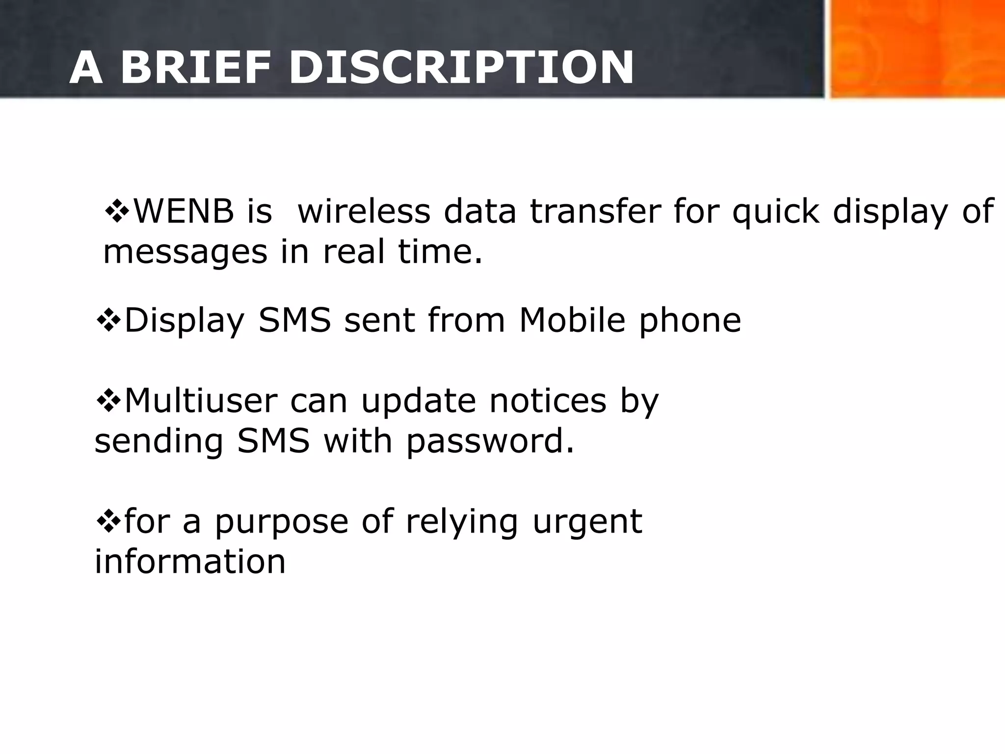 A BRIEF DISCRIPTION
WENB is wireless data transfer for quick display of
messages in real time.
Display SMS sent from Mobile phone
Multiuser can update notices by
sending SMS with password.
for a purpose of relying urgent
information
4
 