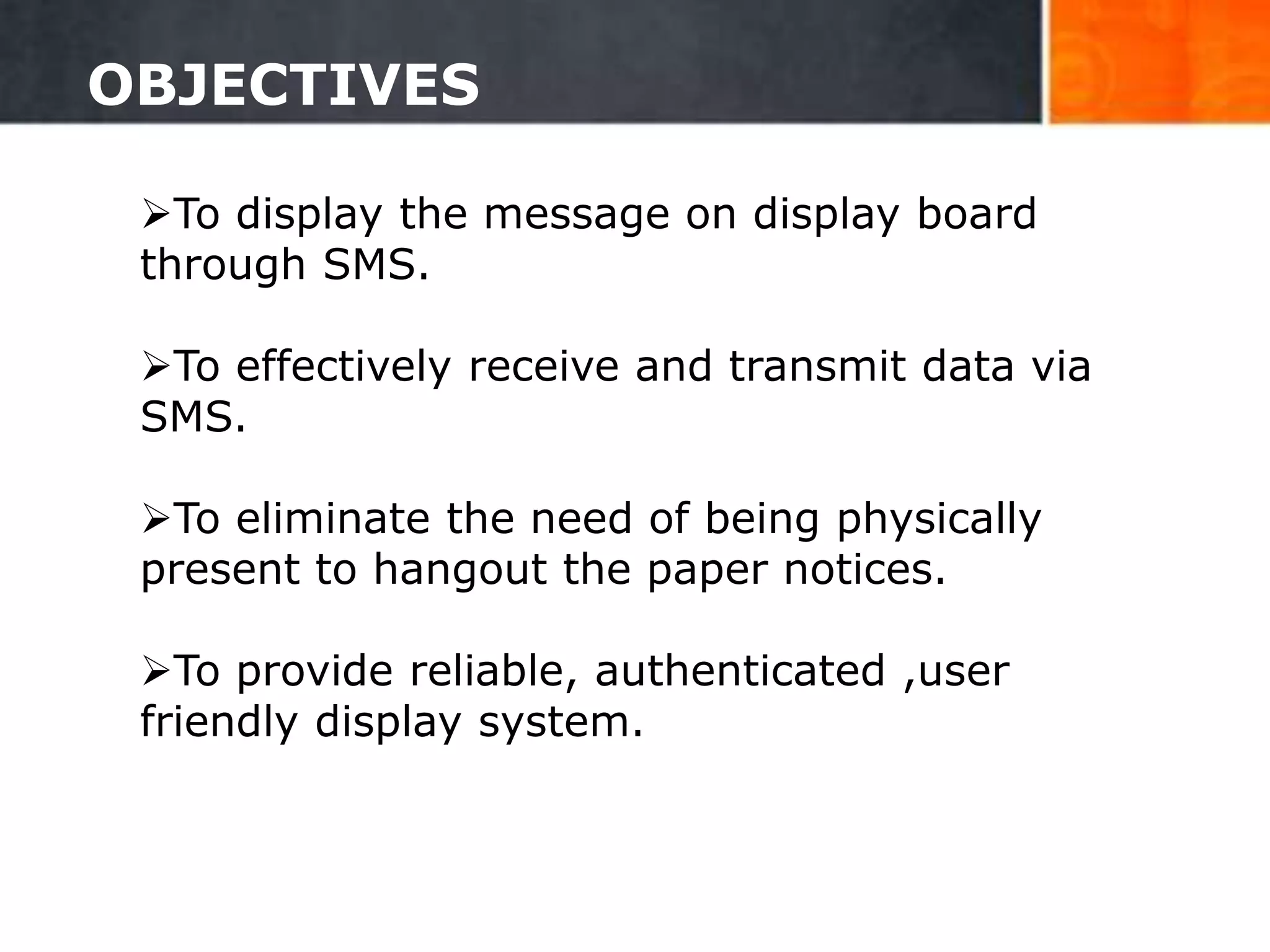 OBJECTIVES
To display the message on display board
through SMS.
To effectively receive and transmit data via
SMS.
To eliminate the need of being physically
present to hangout the paper notices.
To provide reliable, authenticated ,user
friendly display system.
5
 