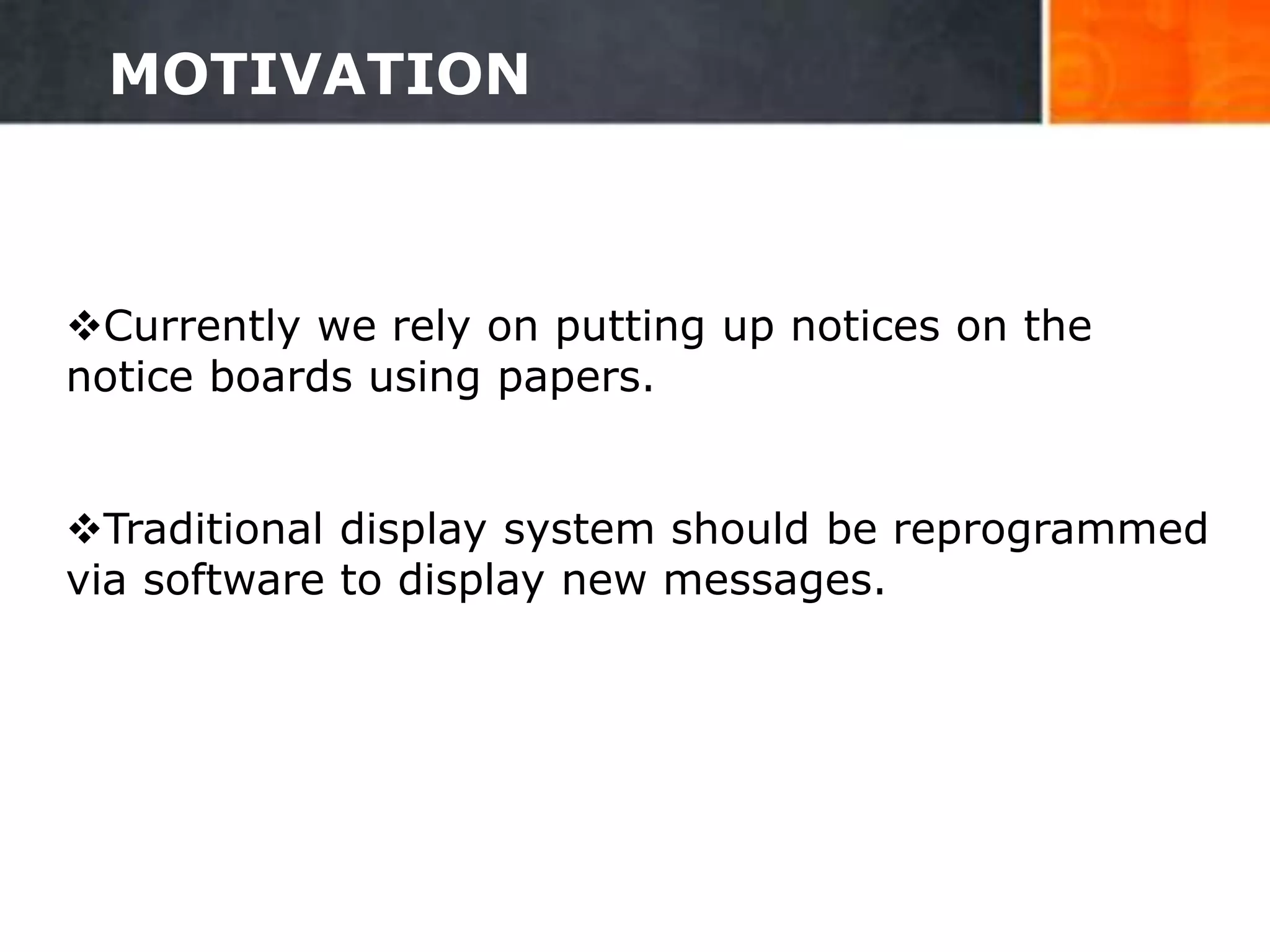 MOTIVATION
Currently we rely on putting up notices on the
notice boards using papers.
Traditional display system should be reprogrammed
via software to display new messages.
6
 