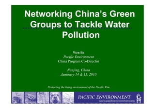 Networking China’s Green
 Groups to Tackle Water
        Pollution
                          Wen Bo
                Pacific Environment
             China Program Co-Director

                   Nanjing, China
               Janurary 14 & 15, 2010


     Protecting the living environment of the Pacific Rim
 