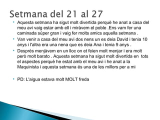  Aquesta setmana ha sigut molt divertida perquè he anat a casa del 
meu avi vaig estar amb ell i miràvem el poble .Ens vam fer una 
caminada súper gran i vaig fer molts amics aquella setmana . 
 Van venir a casa del meu avi dos nens un es deia David i tenia 10 
anys i l'altra era una nena que es deia Ana i tenia 9 anys . 
 Desprès menjàvem en un lloc on et feien molt menjar i era molt 
però molt barato . Aquesta setmana ha sigut molt divertida en tots 
el aspectes perquè he estat amb el meu avi i he anat a la 
Maquinista i aquesta setmana és una de les millors per a mi 
 PD: L'aigua estava molt MOLT freda 
 